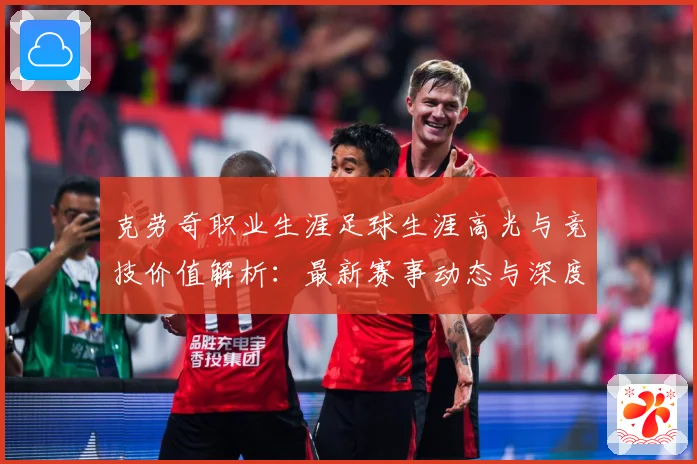 克劳奇职业生涯足球生涯高光与竞技价值解析：最新赛事动态与深度分析