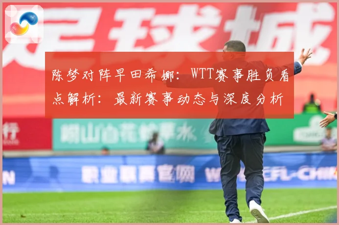 陈梦对阵早田希娜：WTT赛事胜负看点解析：最新赛事动态与深度分析