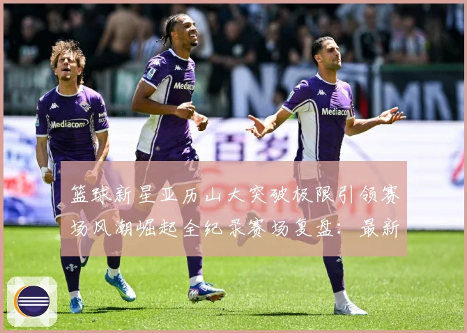篮球新星亚历山大突破极限引领赛场风潮崛起全纪录赛场复盘：最新赛事动态与深度分析