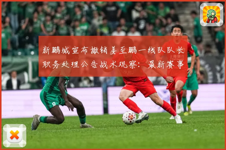 新鹏城宣布撤销姜至鹏一线队队长职务处理公告战术观察：最新赛事动态与深度分析