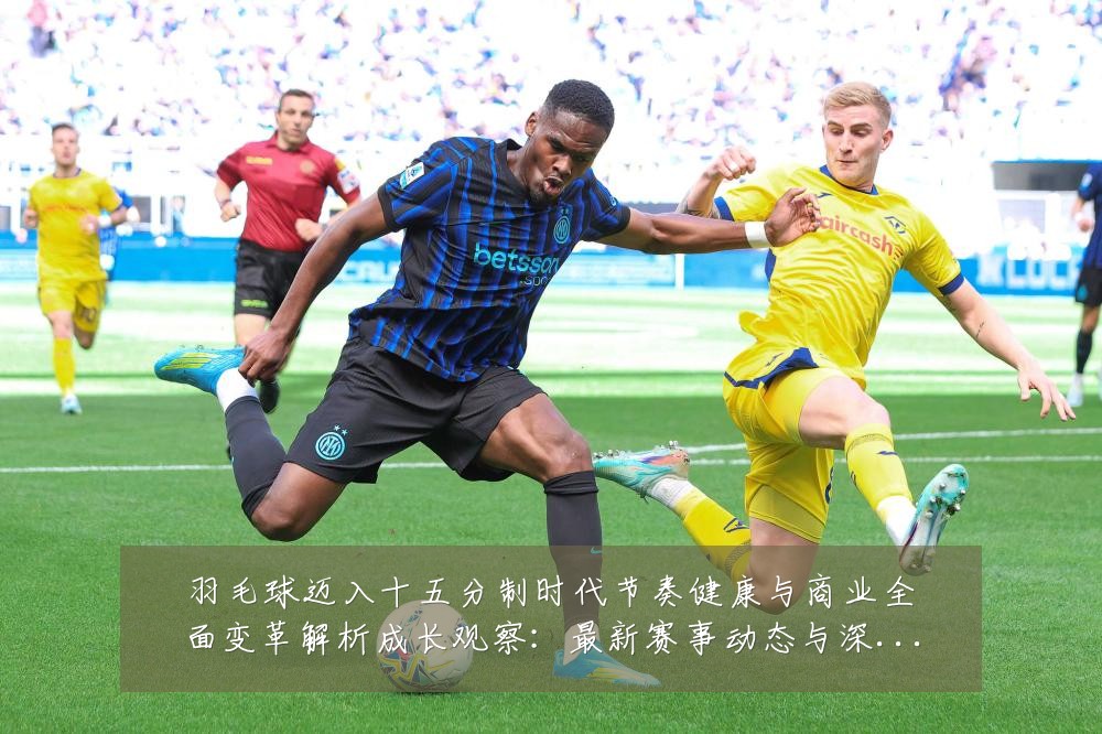 羽毛球迈入十五分制时代节奏健康与商业全面变革解析成长观察:最新赛事动态与深度分析