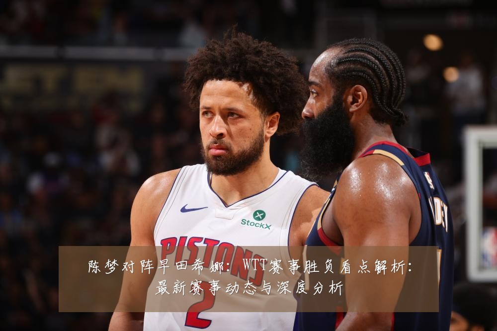 陈梦对阵早田希娜：WTT赛事胜负看点解析：最新赛事动态与深度分析